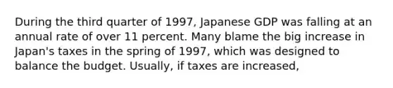 During the third quarter of​ 1997, Japanese GDP was falling at an annual rate of over 11 percent. Many blame the big increase in​ Japan's taxes in the spring of​ 1997, which was designed to balance the budget. ​Usually, if taxes are​ increased,