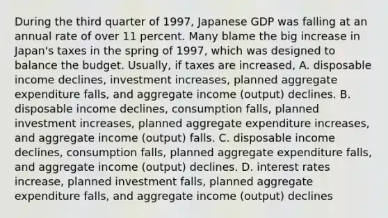 During the third quarter of​ 1997, Japanese GDP was falling at an annual rate of over 11 percent. Many blame the big increase in​ Japan's taxes in the spring of​ 1997, which was designed to balance the budget. ​Usually, if taxes are​ increased, A. disposable income​ declines, investment​ increases, planned aggregate expenditure​ falls, and aggregate income​ (output) declines. B. disposable income​ declines, consumption​ falls, planned investment​ increases, planned aggregate expenditure​ increases, and aggregate income​ (output) falls. C. disposable income​ declines, consumption​ falls, planned aggregate expenditure​ falls, and aggregate income​ (output) declines. D. interest rates​ increase, planned investment​ falls, planned aggregate expenditure​ falls, and aggregate income​ (output) declines