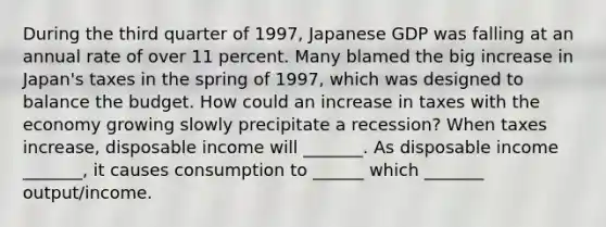 During the third quarter of​ 1997, Japanese GDP was falling at an annual rate of over 11 percent. Many blamed the big increase in​ Japan's taxes in the spring of​ 1997, which was designed to balance the budget. How could an increase in taxes with the economy growing slowly precipitate a​ recession? When taxes​ increase, disposable income will​ _______. As disposable income​ _______, it causes consumption to​ ______ which​ _______ output/income.