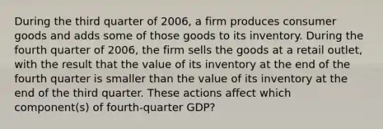 During the third quarter of 2006, a firm produces consumer goods and adds some of those goods to its inventory. During the fourth quarter of 2006, the firm sells the goods at a retail outlet, with the result that the value of its inventory at the end of the fourth quarter is smaller than the value of its inventory at the end of the third quarter. These actions affect which component(s) of fourth‐quarter GDP?