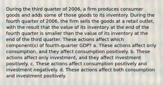 During the third quarter of 2006, a firm produces consumer goods and adds some of those goods to its inventory. During the fourth quarter of 2006, the firm sells the goods at a retail outlet, with the result that the value of its inventory at the end of the fourth quarter is smaller than the value of its inventory at the end of the third quarter. These actions affect which component(s) of fourth‐quarter GDP? a. These actions affect only consumption, and they affect consumption positively. b. These actions affect only investment, and they affect investment positively. c. These actions affect consumption positively and investment negatively. d. These actions affect both consumption and investment positively.