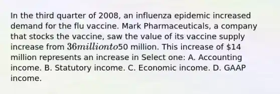 In the third quarter of 2008, an influenza epidemic increased demand for the flu vaccine. Mark Pharmaceuticals, a company that stocks the vaccine, saw the value of its vaccine supply increase from 36 million to50 million. This increase of 14 million represents an increase in Select one: A. Accounting income. B. Statutory income. C. Economic income. D. GAAP income.