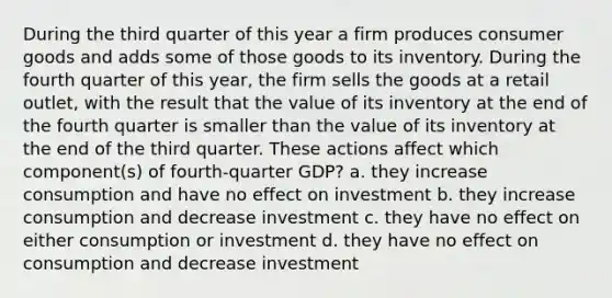 During the third quarter of this year a firm produces consumer goods and adds some of those goods to its inventory. During the fourth quarter of this year, the firm sells the goods at a retail outlet, with the result that the value of its inventory at the end of the fourth quarter is smaller than the value of its inventory at the end of the third quarter. These actions affect which component(s) of fourth-quarter GDP? a. they increase consumption and have no effect on investment b. they increase consumption and decrease investment c. they have no effect on either consumption or investment d. they have no effect on consumption and decrease investment