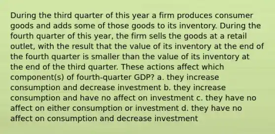 During the third quarter of this year a firm produces consumer goods and adds some of those goods to its inventory. During the fourth quarter of this year, the firm sells the goods at a retail outlet, with the result that the value of its inventory at the end of the fourth quarter is smaller than the value of its inventory at the end of the third quarter. These actions affect which component(s) of fourth-quarter GDP? a. they increase consumption and decrease investment b. they increase consumption and have no affect on investment c. they have no affect on either consumption or investment d. they have no affect on consumption and decrease investment