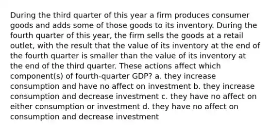 During the third quarter of this year a firm produces consumer goods and adds some of those goods to its inventory. During the fourth quarter of this year, the firm sells the goods at a retail outlet, with the result that the value of its inventory at the end of the fourth quarter is smaller than the value of its inventory at the end of the third quarter. These actions affect which component(s) of fourth-quarter GDP? a. they increase consumption and have no affect on investment b. they increase consumption and decrease investment c. they have no affect on either consumption or investment d. they have no affect on consumption and decrease investment