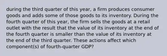 during the third quarter of this year, a firm produces consumer goods and adds some of those goods to its inventory. During the fourth quarter of this year, the firm sells the goods at a retail outlet with the result that the value of its inventory at the end of the fourth quarter is smaller than the value of its inventory at the end of the third quarter. These actions affect which component(s) of fourth-quarter GDP?