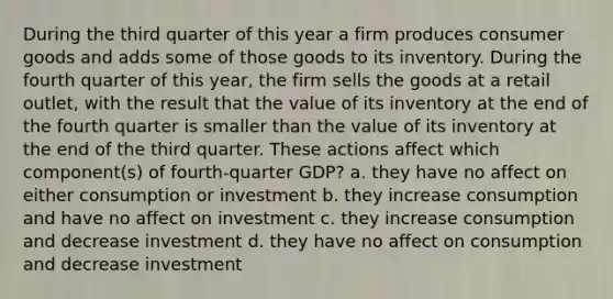 During the third quarter of this year a firm produces consumer goods and adds some of those goods to its inventory. During the fourth quarter of this year, the firm sells the goods at a retail outlet, with the result that the value of its inventory at the end of the fourth quarter is smaller than the value of its inventory at the end of the third quarter. These actions affect which component(s) of fourth-quarter GDP? a. they have no affect on either consumption or investment b. they increase consumption and have no affect on investment c. they increase consumption and decrease investment d. they have no affect on consumption and decrease investment