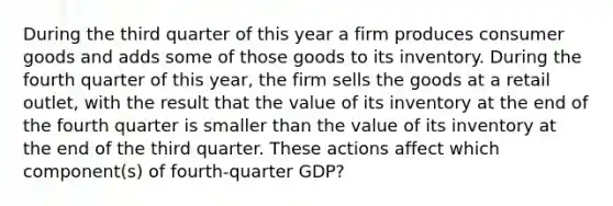 During the third quarter of this year a firm produces consumer goods and adds some of those goods to its inventory. During the fourth quarter of this year, the firm sells the goods at a retail outlet, with the result that the value of its inventory at the end of the fourth quarter is smaller than the value of its inventory at the end of the third quarter. These actions affect which component(s) of fourth-quarter GDP?