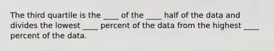 The third quartile is the ____ of the ____ half of the data and divides the lowest ____ percent of the data from the highest ____ percent of the data.