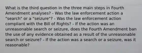 What is the third question in the three main steps in Fourth Amendment analyses? - Was the law enforcement action a "search" or a "seizure"? - Was the law enforcement action compliant with the Bill of Rights? - If the action was an unreasonable search or seizure, does the Fourth Amendment ban the use of any evidence obtained as a result of the unreasonable search or seizure? - If the action was a search or a seizure, was it reasonable?