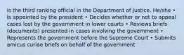 is the third ranking official in the Department of Justice. He/she • Is appointed by the president • Decides whether or not to appeal cases lost by the government in lower courts • Reviews briefs (documents) presented in cases involving the government • Represents the government before the Supreme Court • Submits amicus curiae briefs on behalf of the government