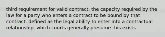 third requirement for valid contract. the capacity required by the law for a party who enters a contract to be bound by that contract. defined as the legal ability to enter into a contractual relationship, which courts generally presume this exists