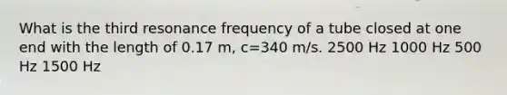 What is the third resonance frequency of a tube closed at one end with the length of 0.17 m, c=340 m/s. 2500 Hz 1000 Hz 500 Hz 1500 Hz