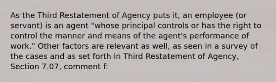 As the Third Restatement of Agency puts it, an employee (or servant) is an agent "whose principal controls or has the right to control the manner and means of the agent's performance of work." Other factors are relevant as well, as seen in a survey of the cases and as set forth in Third Restatement of Agency, Section 7.07, comment f: