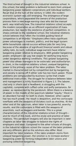The third school of thought is the industrial relations school. In this school, the labor problem is believed to stem from unequal bargaining power between corporations and individual workers. Recall that at the turn of the century in 1900, the modern economic system was still emerging. The emergence of large corporations, which separated the owners of the production process from a new wage-earning class who did the manual work, was relatively new. The industrial relations school accepts the modern corporation as an efficient organization of mass production, but rejects the existence of perfect competition. In sharp contrast to the neoliberal school, the industrial relations school believes that "often the invisible guiding hand of competition is all thumbs." Employers often have significant power advantages in markets, politics, and the legal system while households cannot survive without jobs for very long because of the absence of significant financial assets and robust safety nets. As such, individual wage earners have inferior bargaining power relative to employers. With greater bargaining power, employers can pay low wages for working long hours under dangerous working conditions. This greater bargaining power also allows managers to be autocratic and authoritarian. In short, in the industrial relations school, unequal bargaining power is the primary cause of the labor problem. The labor market is characterized not by competition but by bargaining, and society is worse off if either side has too much power. These problems are compounded by business cycles that create additional insecurities. The struggle for a balance between labor and management is richly illustrated in Figure 2.3. The laborer, clad only in shorts and a headband, is struggling with the capitalist, complete with ruffled collar and puffy pantaloons, for power, as represented by the pendulum. When there is a balance of power in the middle of the spectrum labeled "equity," there is an abundant harvest for both to share. However, when capital has too much power, the result is despotism, and the cornucopia overflows with the weapons of dictators such as shackles. At the other end of the spectrum, when labor is too powerful, anarchy results, and the cornucopia is filled with the weapons of anarchists, such as daggers and bombs. This is a great characterization of the industrial relations school of thought—and for much of this book, and the study and practice of labor relations. This pendulum imagery will also be important in later chapters as labor law struggles to balance the rights of employers and labor. Compared to the other schools of thought, in the industrial relations school the causes of the labor problem are very different, and so the solutions also differ. Most important for labor relations, if the labor problem stems from unequal bargaining power, the solution is to increase workers' bargaining power by forming independent <a href='https://www.questionai.com/knowledge/knfd2oEIT4-labor-unions' class='anchor-knowledge'>labor unions</a> and pursuing collective bargaining.