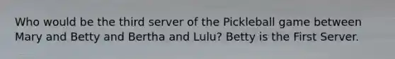 Who would be the third server of the Pickleball game between Mary and Betty and Bertha and Lulu? Betty is the First Server.