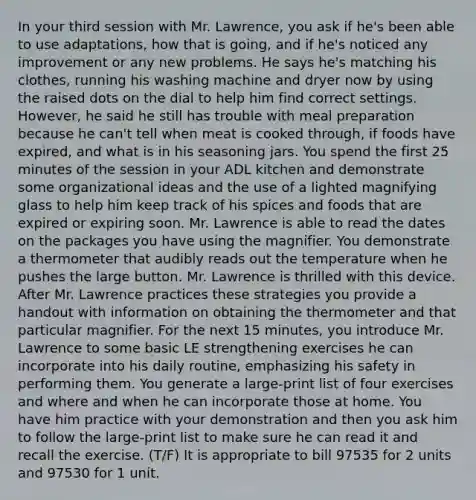 In your third session with Mr. Lawrence, you ask if he's been able to use adaptations, how that is going, and if he's noticed any improvement or any new problems. He says he's matching his clothes, running his washing machine and dryer now by using the raised dots on the dial to help him find correct settings. However, he said he still has trouble with meal preparation because he can't tell when meat is cooked through, if foods have expired, and what is in his seasoning jars. You spend the first 25 minutes of the session in your ADL kitchen and demonstrate some organizational ideas and the use of a lighted magnifying glass to help him keep track of his spices and foods that are expired or expiring soon. Mr. Lawrence is able to read the dates on the packages you have using the magnifier. You demonstrate a thermometer that audibly reads out the temperature when he pushes the large button. Mr. Lawrence is thrilled with this device. After Mr. Lawrence practices these strategies you provide a handout with information on obtaining the thermometer and that particular magnifier. For the next 15 minutes, you introduce Mr. Lawrence to some basic LE strengthening exercises he can incorporate into his daily routine, emphasizing his safety in performing them. You generate a large-print list of four exercises and where and when he can incorporate those at home. You have him practice with your demonstration and then you ask him to follow the large-print list to make sure he can read it and recall the exercise. (T/F) It is appropriate to bill 97535 for 2 units and 97530 for 1 unit.