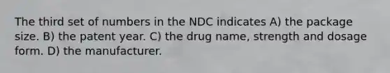 The third set of numbers in the NDC indicates A) the package size. B) the patent year. C) the drug name, strength and dosage form. D) the manufacturer.