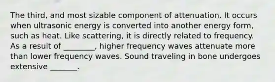 The third, and most sizable component of attenuation. It occurs when ultrasonic energy is converted into another energy form, such as heat. Like scattering, it is directly related to frequency. As a result of ________, higher frequency waves attenuate more than lower frequency waves. Sound traveling in bone undergoes extensive _______.