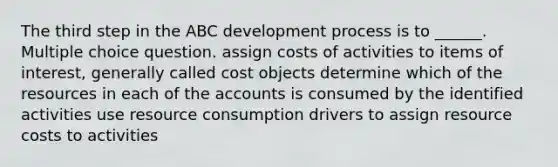 The third step in the ABC development process is to ______. Multiple choice question. assign costs of activities to items of interest, generally called cost objects determine which of the resources in each of the accounts is consumed by the identified activities use resource consumption drivers to assign resource costs to activities