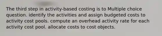 The third step in activity-based costing is to Multiple choice question. identify the activities and assign budgeted costs to activity cost pools. compute an overhead activity rate for each activity cost pool. allocate costs to cost objects.