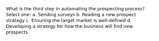 What is the third step in automating the prospecting process? Select one: a. Sending surveys b. Reading a new prospect strategy c. Ensuring the target market is well-defined d. Developing a strategy for how the business will find new prospects