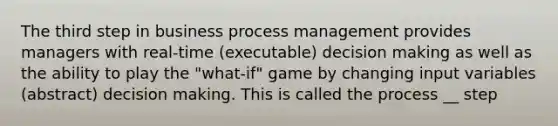 The third step in business process management provides managers with real-time (executable) decision making as well as the ability to play the "what-if" game by changing input variables (abstract) decision making. This is called the process __ step