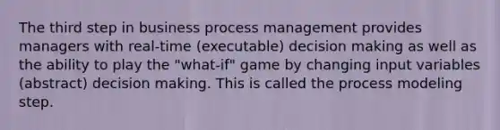 The third step in business process management provides managers with real-time (executable) decision making as well as the ability to play the "what-if" game by changing input variables (abstract) decision making. This is called the process modeling step.