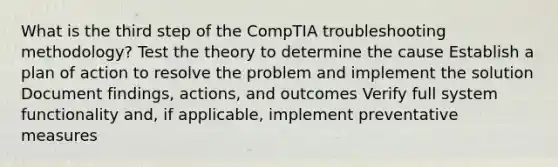 What is the third step of the CompTIA troubleshooting methodology? Test the theory to determine the cause Establish a plan of action to resolve the problem and implement the solution Document findings, actions, and outcomes Verify full system functionality and, if applicable, implement preventative measures