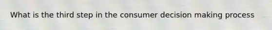 What is the third step in the consumer decision making process