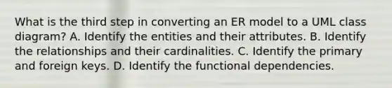 What is the third step in converting an ER model to a UML class diagram? A. Identify the entities and their attributes. B. Identify the relationships and their cardinalities. C. Identify the primary and foreign keys. D. Identify the functional dependencies.