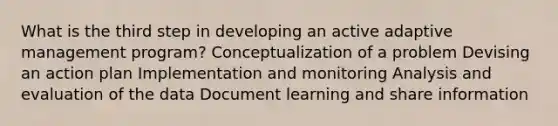 What is the third step in developing an active adaptive management program? Conceptualization of a problem Devising an action plan Implementation and monitoring Analysis and evaluation of the data Document learning and share information