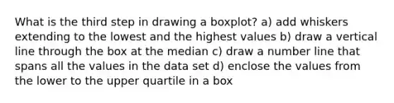 What is the third step in drawing a boxplot? a) add whiskers extending to the lowest and the highest values b) draw a vertical line through the box at the median c) draw a number line that spans all the values in the data set d) enclose the values from the lower to the upper quartile in a box