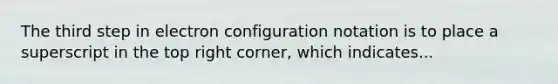 The third step in electron configuration notation is to place a superscript in the top right corner, which indicates...