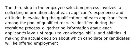 The third step in the employee selection process involves: a. collecting information about each applicant's experience and attitude. b. evaluating the qualifications of each applicant from among the pool of qualified recruits identified during the recruiting process. c. gathering information about each applicant's levels of requisite knowledge, skills, and abilities. d. making the actual decision about which candidate or candidates will be offered employment