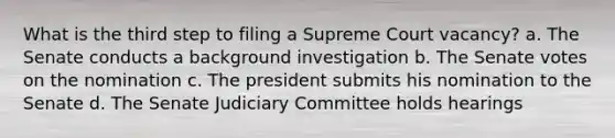 What is the third step to filing a Supreme Court vacancy? a. The Senate conducts a background investigation b. The Senate votes on the nomination c. The president submits his nomination to the Senate d. The Senate Judiciary Committee holds hearings