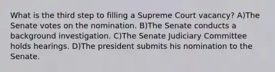 What is the third step to filling a Supreme Court vacancy? A)The Senate votes on the nomination. B)The Senate conducts a background investigation. C)The Senate Judiciary Committee holds hearings. D)The president submits his nomination to the Senate.