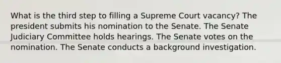 What is the third step to filling a Supreme Court vacancy? The president submits his nomination to the Senate. The Senate Judiciary Committee holds hearings. The Senate votes on the nomination. The Senate conducts a background investigation.