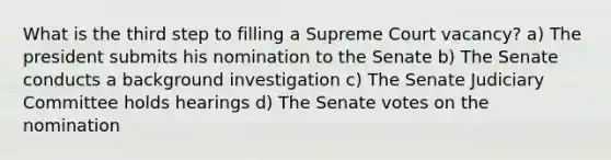 What is the third step to filling a Supreme Court vacancy? a) The president submits his nomination to the Senate b) The Senate conducts a background investigation c) The Senate Judiciary Committee holds hearings d) The Senate votes on the nomination