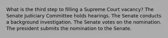 What is the third step to filling a Supreme Court vacancy? The Senate Judiciary Committee holds hearings. The Senate conducts a background investigation. The Senate votes on the nomination. The president submits the nomination to the Senate.