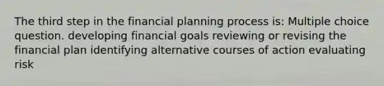 The third step in the financial planning process is: Multiple choice question. developing financial goals reviewing or revising the financial plan identifying alternative courses of action evaluating risk