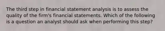 The third step in financial statement analysis is to assess the quality of the firm's financial statements. Which of the following is a question an analyst should ask when performing this step?