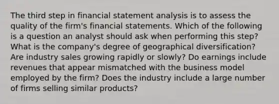 The third step in financial statement analysis is to assess the quality of the firm's financial statements. Which of the following is a question an analyst should ask when performing this step? What is the company's degree of geographical diversification? Are industry sales growing rapidly or slowly? Do earnings include revenues that appear mismatched with the business model employed by the firm? Does the industry include a large number of firms selling similar products?