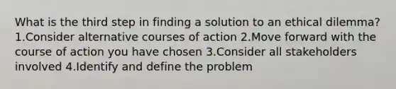 What is the third step in finding a solution to an ethical dilemma? 1.Consider alternative courses of action 2.Move forward with the course of action you have chosen 3.Consider all stakeholders involved 4.Identify and define the problem