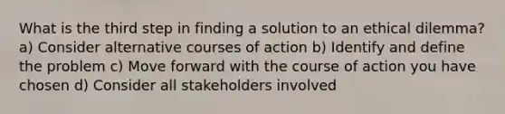 What is the third step in finding a solution to an ethical dilemma? a) Consider alternative courses of action b) Identify and define the problem c) Move forward with the course of action you have chosen d) Consider all stakeholders involved