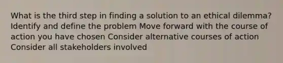 What is the third step in finding a solution to an ethical dilemma? Identify and define the problem Move forward with the course of action you have chosen Consider alternative courses of action Consider all stakeholders involved