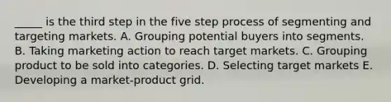 _____ is the third step in the five step process of segmenting and targeting markets. A. Grouping potential buyers into segments. B. Taking marketing action to reach target markets. C. Grouping product to be sold into categories. D. Selecting target markets E. Developing a market-product grid.