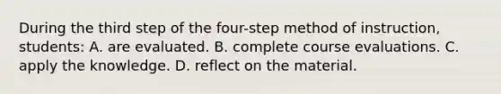 During the third step of the four-step method of instruction, students: A. are evaluated. B. complete course evaluations. C. apply the knowledge. D. reflect on the material.