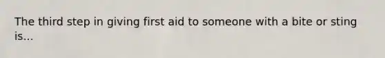 The third step in giving first aid to someone with a bite or sting is...