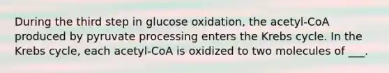 During the third step in glucose oxidation, the acetyl-CoA produced by pyruvate processing enters the Krebs cycle. In the Krebs cycle, each acetyl-CoA is oxidized to two molecules of ___.